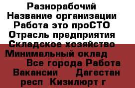 Разнорабочий › Название организации ­ Работа-это проСТО › Отрасль предприятия ­ Складское хозяйство › Минимальный оклад ­ 30 000 - Все города Работа » Вакансии   . Дагестан респ.,Кизилюрт г.